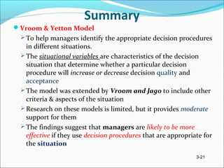 3-21
Summary
Vroom & Yetton Model
 To help managers identify the appropriate decision procedures
in different situations.
 The situational variables are characteristics of the decision
situation that determine whether a particular decision
procedure will increase or decrease decision quality and
acceptance
 The model was extended by Vroom and Jago to include other
criteria & aspects of the situation
 Research on these models is limited, but it provides moderate
support for them
 The findings suggest that managers are likely to be more
effective if they use decision procedures that are appropriate for
the situation
 