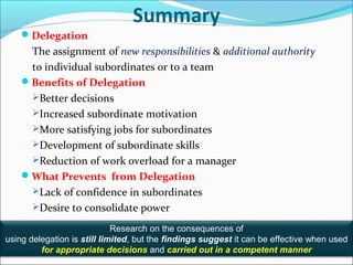 3-22
Summary
Delegation
The assignment of new responsibilities & additional authority
to individual subordinates or to a team
Benefits of Delegation
Better decisions
Increased subordinate motivation
More satisfying jobs for subordinates
Development of subordinate skills
Reduction of work overload for a manager
What Prevents from Delegation
Lack of confidence in subordinates
Desire to consolidate power
Research on the consequences of
using delegation is still limited, but the findings suggest it can be effective when used
for appropriate decisions and carried out in a competent manner
 