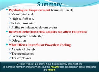 3-23
Summary
Psychological Empowerment (combination of)
 Meaningful work
 High self-efficacy
 Self-determination
 Ability to influence relevant events
Relevant Behaviors (How Leaders can affect Followers)
 Participative Leadership
 Delegation
What Effects Powerful or Powerless Feeling
 Aspects of the job
 The organisation
 The employees
Several types of programs have been used by organizations
to increase member empowerment, but the results from research on these programs
are mixed.
 