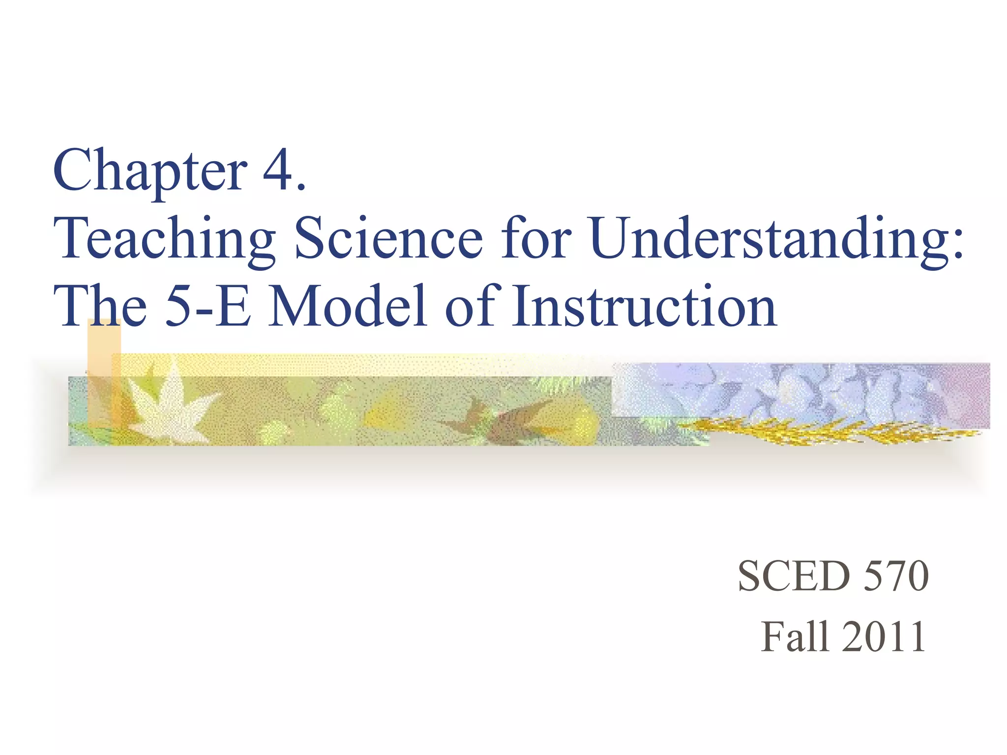 Chapter 4.  Teaching Science for Understanding: The 5-E Model of Instruction SCED 570 Fall 2011 