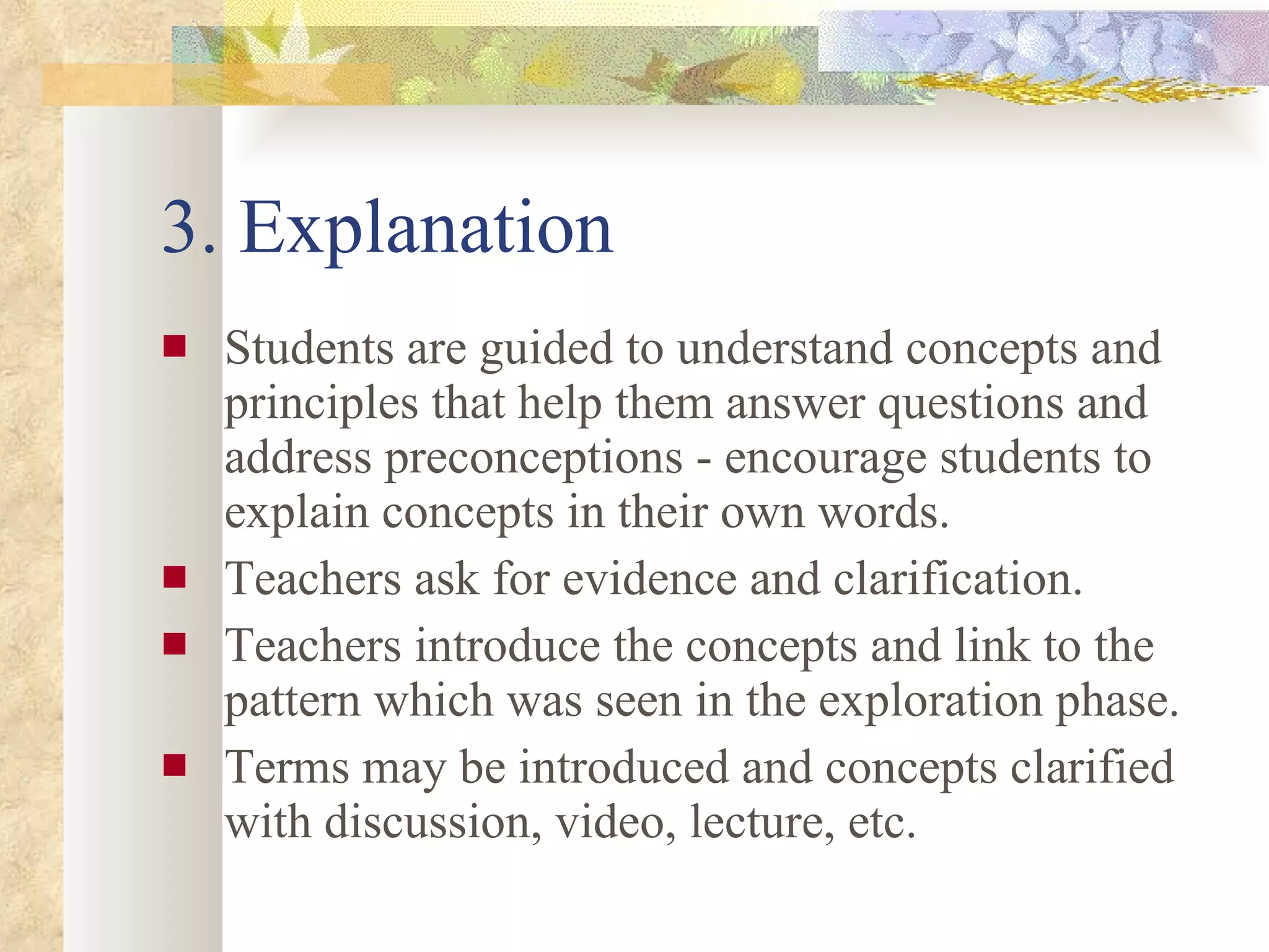 3. Explanation Students are guided to understand concepts and principles that help them answer questions and address preconceptions - encourage students to explain concepts in their own words. Teachers ask for evidence and clarification. Teachers introduce the concepts and link to the pattern which was seen in the exploration phase. Terms may be introduced and concepts clarified with discussion, video, lecture, etc.  