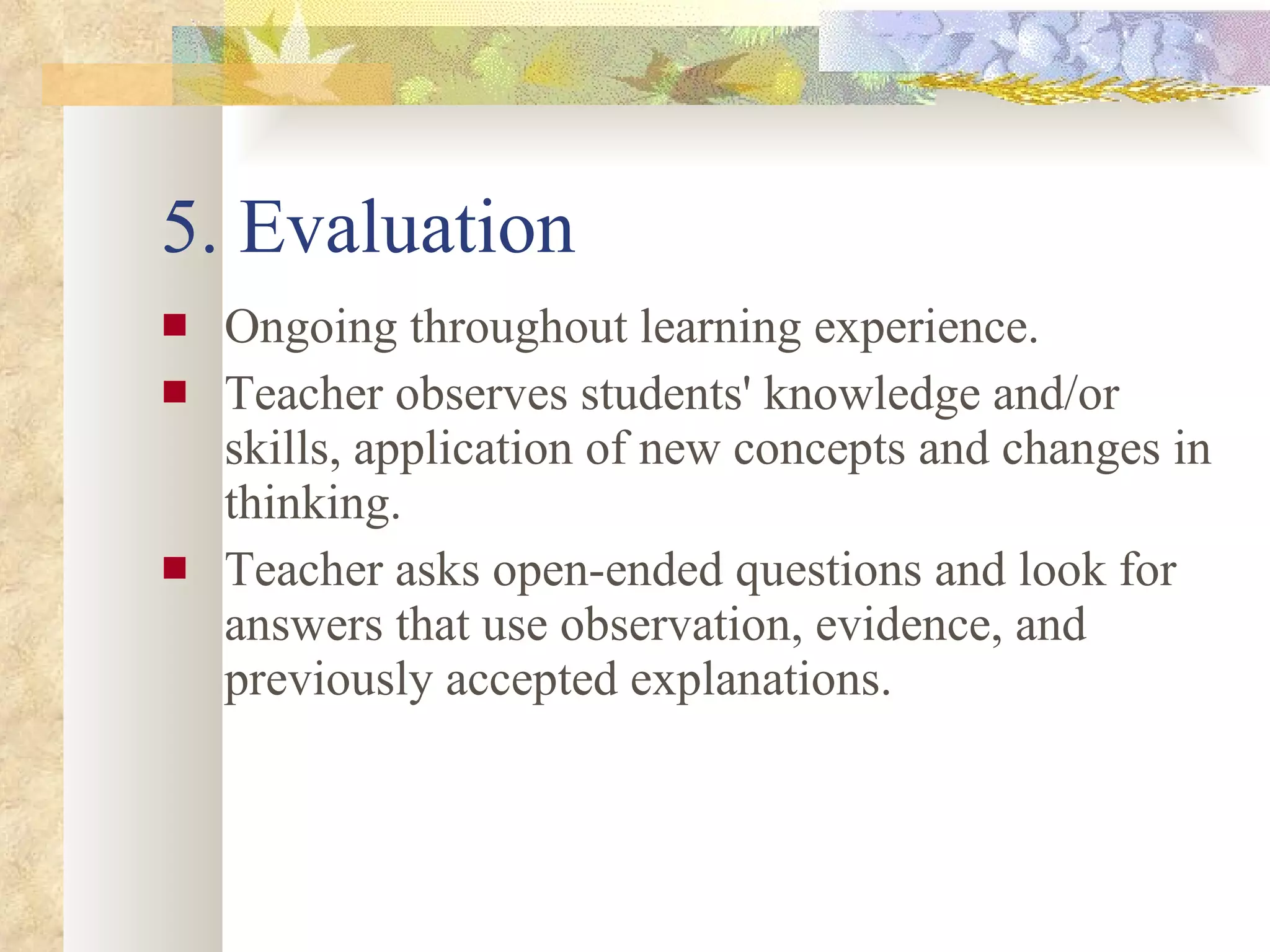 5. Evaluation Ongoing throughout learning experience. Teacher observes students' knowledge and/or skills, application of new concepts and changes in thinking. Teacher asks open-ended questions and look for answers that use observation, evidence, and previously accepted explanations. 