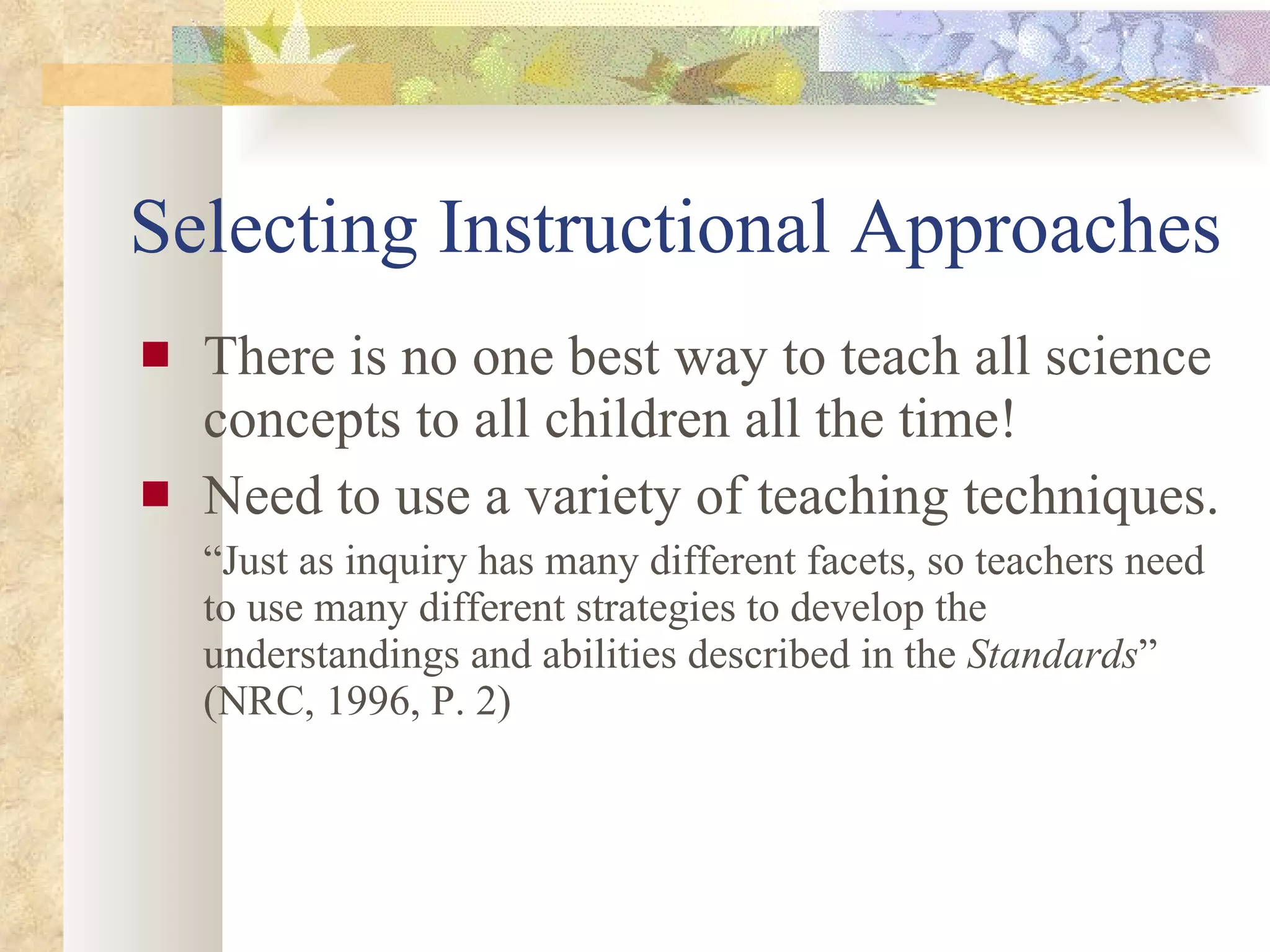 Selecting Instructional Approaches There is no one best way to teach all science concepts to all children all the time! Need to use a variety of teaching techniques. “ Just as inquiry has many different facets, so teachers need to use many different strategies to develop the understandings and abilities described in the  Standards ” (NRC, 1996, P. 2)  