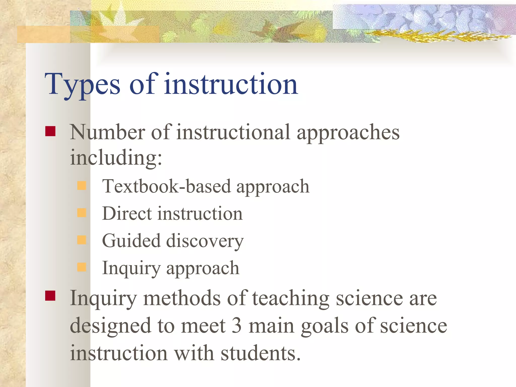 Types of instruction Number of instructional approaches including: Textbook-based approach Direct instruction  Guided discovery Inquiry approach Inquiry methods of teaching science are designed to meet 3 main goals of science instruction with students. 