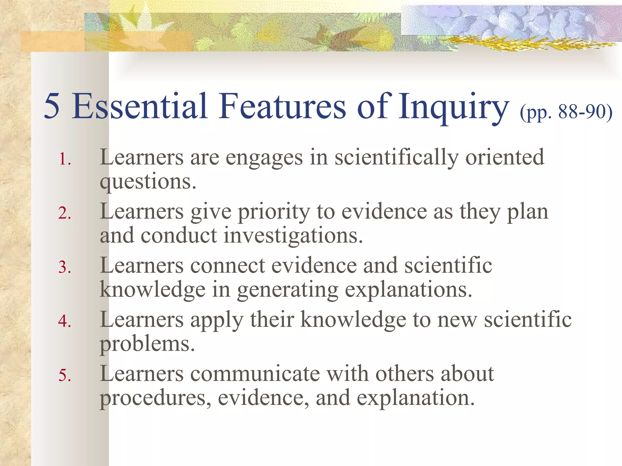 5 Essential Features of Inquiry  (pp. 88-90) Learners are engages in scientifically oriented questions. Learners give priority to evidence as they plan and conduct investigations. Learners connect evidence and scientific knowledge in generating explanations. Learners apply their knowledge to new scientific problems. Learners communicate with others about procedures, evidence, and explanation. 
