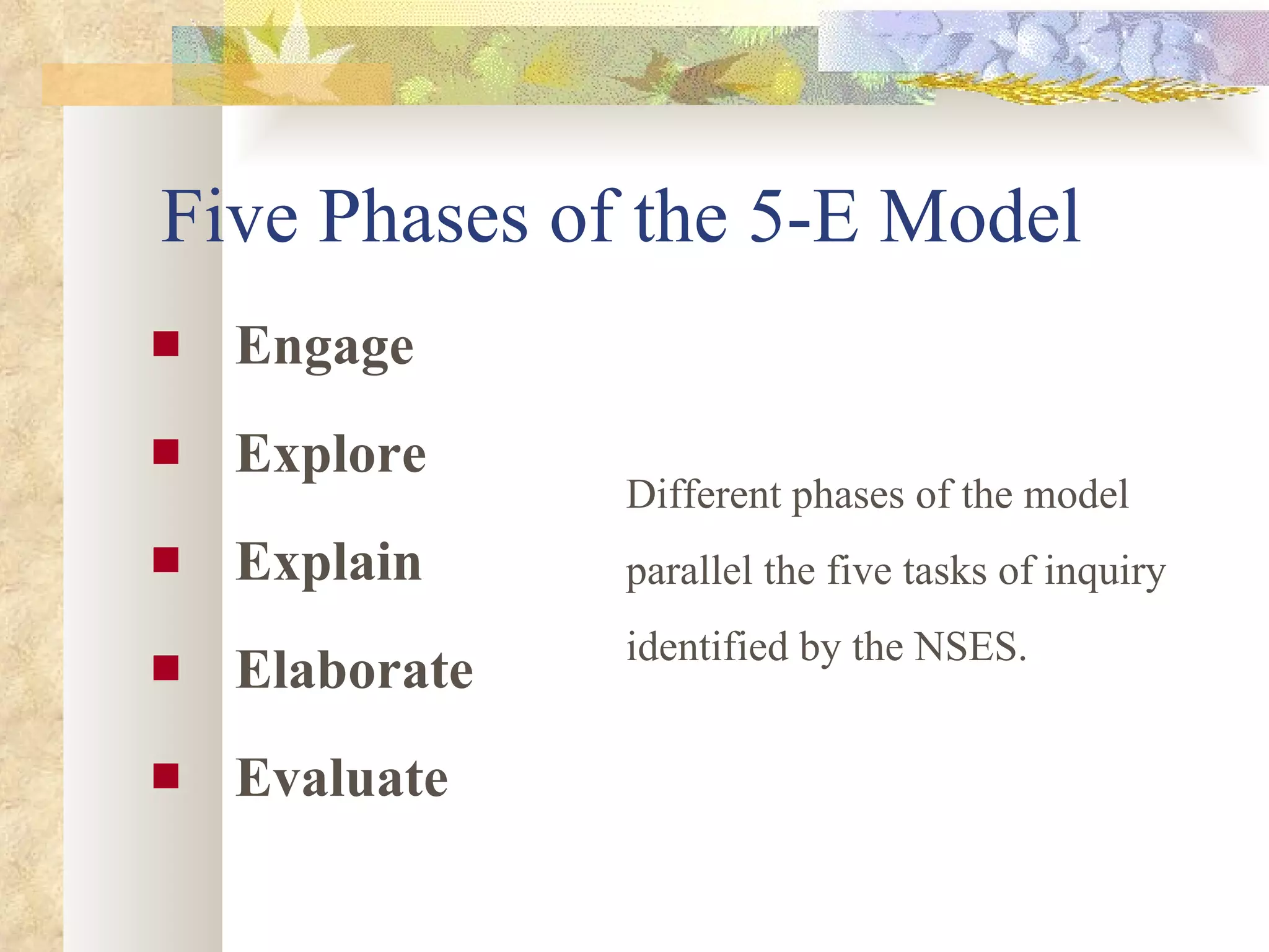Five Phases of the 5-E Model Engage Explore Explain Elaborate Evaluate   Different phases of the model parallel the five tasks of inquiry identified by the NSES.  
