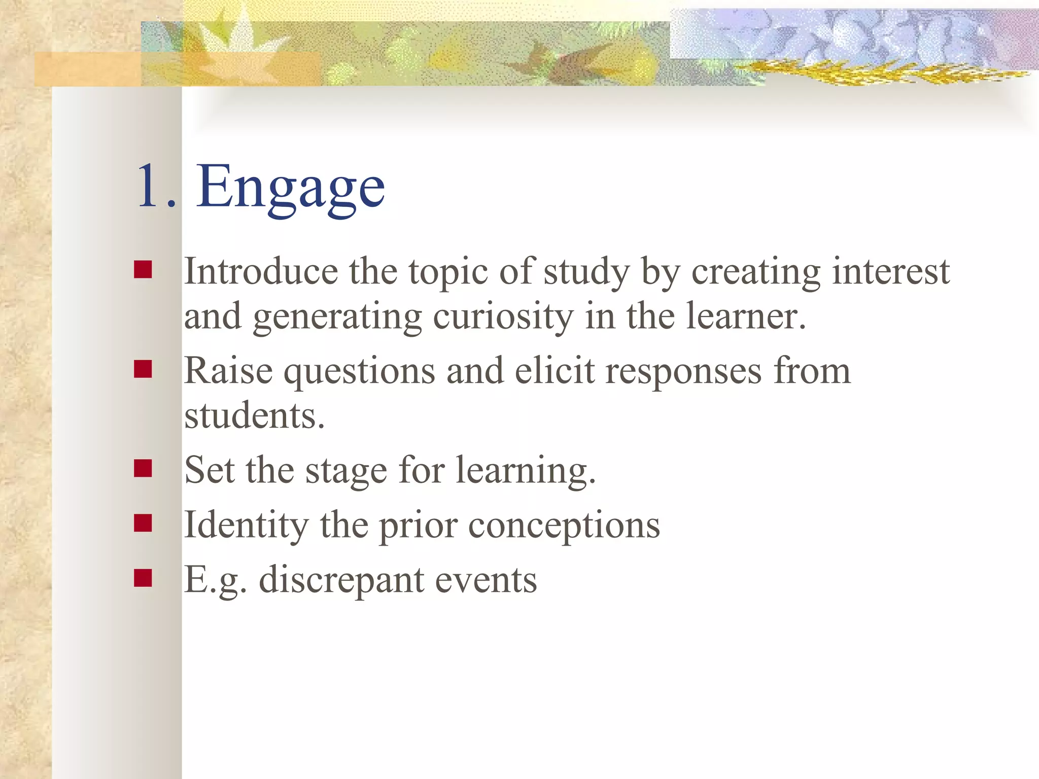 1. Engage Introduce the topic of study by creating interest and generating curiosity in the learner. Raise questions and elicit responses from students. Set the stage for learning. Identity the prior conceptions E.g. discrepant events 