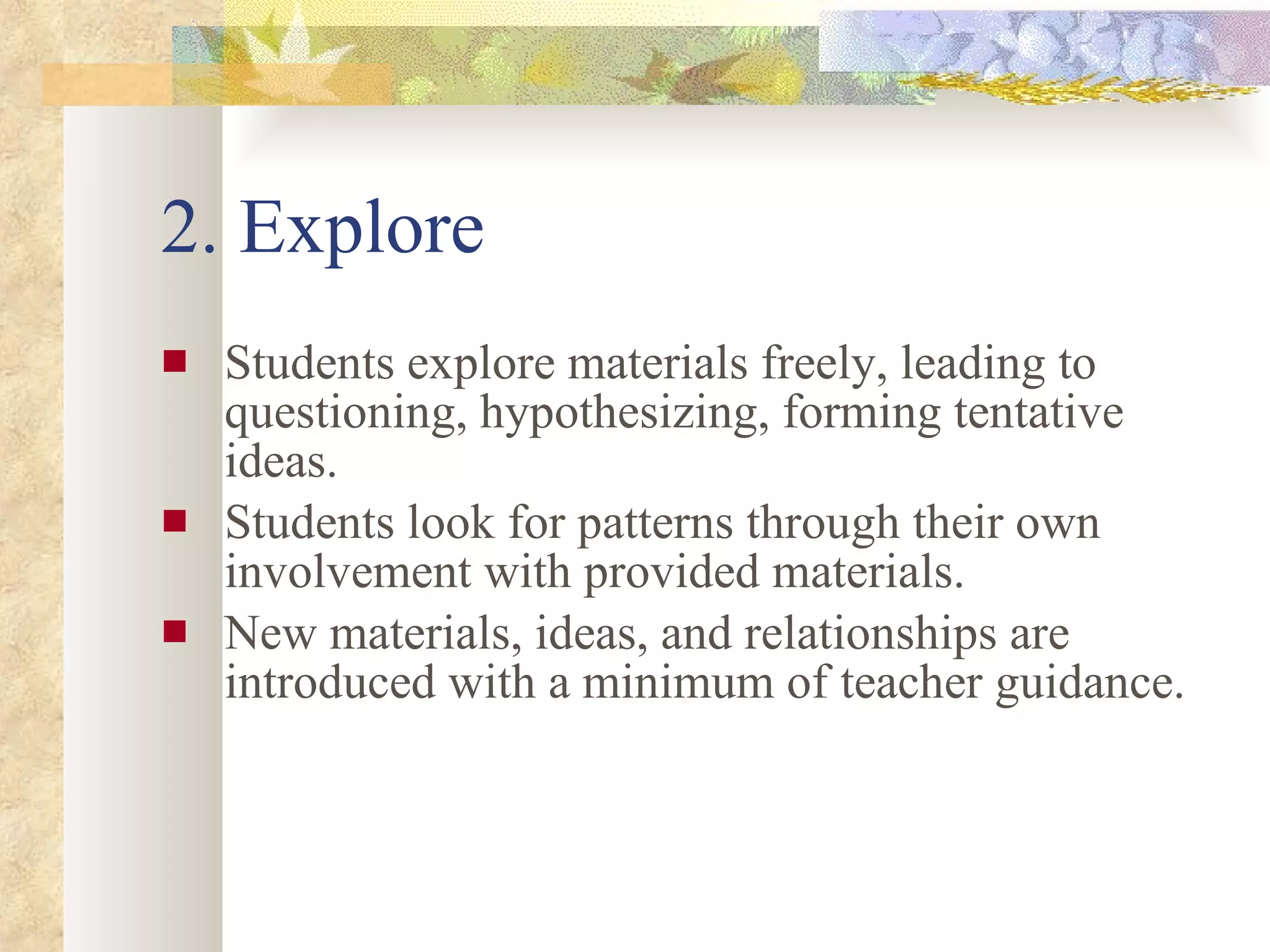 2. Explore Students explore materials freely, leading to questioning, hypothesizing, forming tentative ideas.  Students look for patterns through their own involvement with provided materials.  New materials, ideas, and relationships are introduced with a minimum of teacher guidance.  