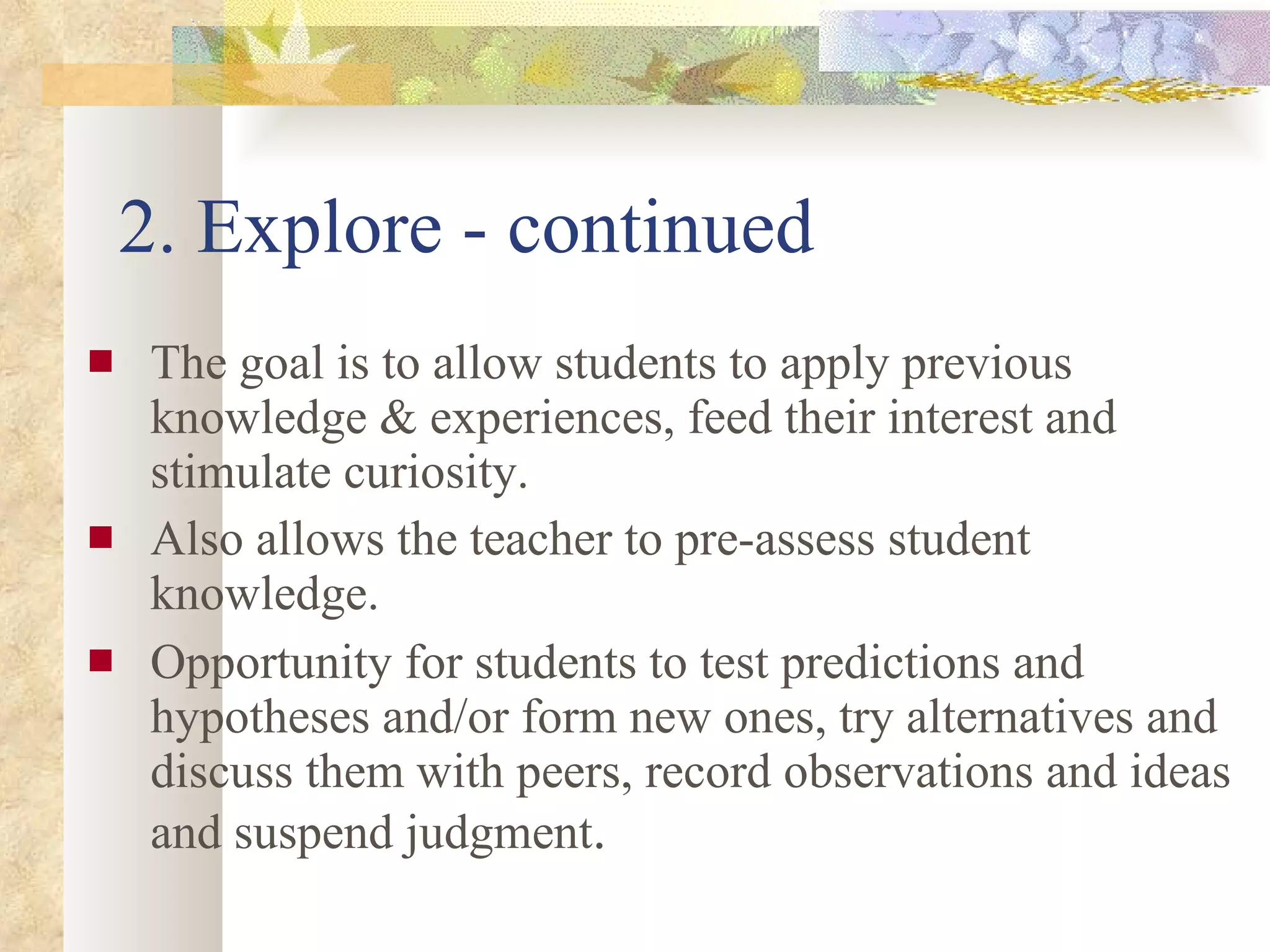 2. Explore - continued The goal is to allow students to apply previous knowledge & experiences, feed their interest and stimulate curiosity. Also allows the teacher to pre-assess student knowledge. Opportunity for students to test predictions and hypotheses and/or form new ones, try alternatives and discuss them with peers, record observations and ideas and suspend judgment . 