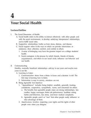 Chapter 4 – Your Social Health
4
Your Social Health
LectureOutline
I. The Social Dimension of Health
A. Social health refers to the ability to interact effectively with other people and
with the social environment, to develop satisfying interpersonal relationships,
and to fulfill social roles.
B. Supportive relationships buffer us from stress, distress, and disease.
C. Social support refers to the ways in which we provide information or
assistance, show affection, comfort, and confide in others.
1. A sense of belonging may have the greatest impact on a college students’
health.
2. Social contagion, is the process by which friends, friends of friends,
acquaintances, and others in our social circle, influence our behavior and
our health.
II. Communicating
Healthy, mutually beneficial relationships add joy to our years and maybe even
years to our life.
A. Learning to Listen
1. Communication stems from a desire to know and a decision to tell. The
first step is learning how to listen.
2. Information is easy to convey, emotions are not.
B. Being Agreeable but Assertive
1. “Agreeableness” includes being helpful, unselfish, generally trusting,
considerate, cooperative, sympathetic, warm, and concerned for others.
a. The benefits that agreeable people enjoy are strong relationships, less
conflict, happy marriages, better job performance, healthier eating
habits and behaviors, less stress, and fewer medical complaints.
b. Agreeable people aren’t so “nice” that other people easily influence or
take advantage of them.
2. Assertiveness involves respecting your rights and the rights of other
people even when you disagree.
 