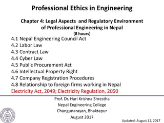 Professional Ethics in Engineering
Chapter 4: Legal Aspects and Regulatory Environment
of Professional Engineering in Nepal
(8 hours)
Prof. Dr. Hari Krishna Shrestha
Nepal Engineering College
Changunarayan, Bhaktapur
August 2017
4.1 Nepal Engineering Council Act
4.2 Labor Law
4.3 Contract Law
4.4 Cyber Law
4.5 Public Procurement Act
4.6 Intellectual Property Right
4.7 Company Registration Procedures
4.8 Relationship to foreign firms working in Nepal
Electricity Act, 2049; Electricity Regulation, 2050
Updated: August 12, 2017
 