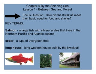 Chapter 4-By the Shinning Sea
             Lesson 1 - Between Sea and Forest
             Focus Question: How did the Kwakiutl meet
             their basic need for food and shelter?
KEY TERMS:

Salmon - a large fish with silvery scales that lives in the
Northern Pacific and Atlantic oceans

cedar - a type of evergreen tree

long house - long wooden house built by the Kwakiutl
 