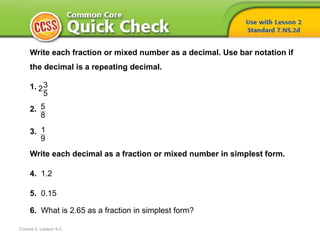 Course 2, Lesson 4-2
Write each fraction or mixed number as a decimal. Use bar notation if
the decimal is a repeating decimal.
1.
2.
3.
Write each decimal as a fraction or mixed number in simplest form.
4. 1.2
5. 0.15
6. What is 2.65 as a fraction in simplest form?
32
5
1
9
5
8
 