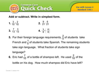 Course 2, Lesson 4-4
Add or subtract. Write in simplest form.
1. 2.
3. 4.
5. For their foreign language requirements, of students take
French and of students take Spanish. The remaining students
take sign language. What fraction of students take sign
language?
6. Eric had of a bottle of shampoo left. He used of the
bottle on his dog. How much shampoo did Eric have left?
+
3 2
10 10

9 6
21 21

7 3
13 13
 
   
 
+
3 6
8 8
2
5
1
5
7
10
2
10
 