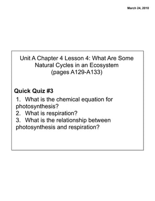 March 24, 2010




  Unit A Chapter 4 Lesson 4: What Are Some
        Natural Cycles in an Ecosystem
              (pages A129-A133)


Quick Quiz #3
1. What is the chemical equation for
photosynthesis?
2. What is respiration?
3. What is the relationship between
photosynthesis and respiration?
 