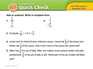 Course 2, Lesson 4-5
Add or subtract. Write in simplest form.
1. 2.
3. Evaluate + s if s = .
4. Jared and his friend Andre ordered a pizza. Jared ate of the pizza and
Andre ate of the pizza. How much more of the pizza did Jared eat?
5. Ellen has of a jar of jelly. After she makes some peanut butter and jelly
sandwiches, of the jar of jelly is left. What part of the jar of jelly did Ellen
use?

7
10
1
5

+
1
7
2
3
1
10
3
5
2
5
1
3
3
4
2
5
 