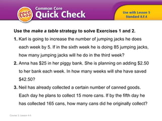 Course 3, Lesson 4-5
Use the make a table strategy to solve Exercises 1 and 2.
1. Karl is going to increase the number of jumping jacks he does
each week by 5. If in the sixth week he is doing 85 jumping jacks,
how many jumping jacks will he do in the third week?
2. Anna has $25 in her piggy bank. She is planning on adding $2.50
to her bank each week. In how many weeks will she have saved
$42.50?
3. Neil has already collected a certain number of canned goods.
Each day he plans to collect 15 more cans. If by the fifth day he
has collected 165 cans, how many cans did he originally collect?
 
