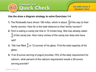 Course 2, Lesson 4-6
Use the draw a diagram strategy to solve Exercises 1-4
1. The Rockwells have driven 180 miles, which is about of the way to their
family reunion. How far is the total distance to their family reunion?
2. Tomi is eating a candy bar that is 12 inches long. She has already eaten
of the candy bar. How many inches of the candy bar does she have
left?
3. Toki has filled or 12 ounces of his glass. Find the total capacity of his
glass.
4. If an 8-ounce serving of yogurt provides 10% of the daily requirement for
calcium, what percent of the calcium requirement would a 20-ounce
serving provide?
2
3
5
8
3
4
 