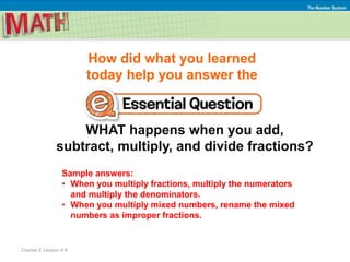 How did what you learned
today help you answer the
WHAT happens when you add,
subtract, multiply, and divide fractions?
Course 2, Lesson 4-6
The Number System
Sample answers:
• When you multiply fractions, multiply the numerators
and multiply the denominators.
• When you multiply mixed numbers, rename the mixed
numbers as improper fractions.
 