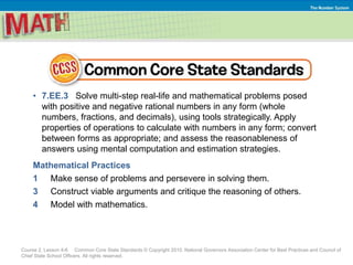 Course 2, Lesson 4-6 Common Core State Standards © Copyright 2010. National Governors Association Center for Best Practices and Council of
Chief State School Officers. All rights reserved.
The Number System
• 7.EE.3 Solve multi-step real-life and mathematical problems posed
with positive and negative rational numbers in any form (whole
numbers, fractions, and decimals), using tools strategically. Apply
properties of operations to calculate with numbers in any form; convert
between forms as appropriate; and assess the reasonableness of
answers using mental computation and estimation strategies.
Mathematical Practices
1 Make sense of problems and persevere in solving them.
3 Construct viable arguments and critique the reasoning of others.
4 Model with mathematics.
 