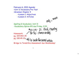 February 6, 2012 Agenda:
+Unit 11 Vocabulary Pre-Test
+Grammar Chapter 4
    ->Lesson 1: Adjectives
    ->Lesson 2: Articles



Spelling & Vocabulary: Unit 11
-Vocabulary Option #3 due Friday, 2/10



Homework:
pg. 329 #21-35
pg. 330 #1-10

Bridge to Terabithia Assessment due Wednesday!




                                                 1
 