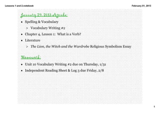 Lessons 1 and 2.notebook                                                         February 01, 2013



             January 29, 2013 Agenda:
             • Spelling & Vocabulary
                 > Vocabulary Writing #2
             • Chapter 4, Lesson 1:  What is a Verb? 
             • Literature  
                 > The Lion, the Witch and the Wardrobe Religious Symbolism Essay 


             Homework:
             • Unit 10 Vocabulary Writing #2 due on Thursday, 1/31 
             • Independent Reading Sheet & Log 3 due Friday, 2/8




                                                                                                     1
 