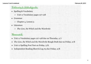 Lessons 3 and 4.notebook                                                          February 05, 2013


            February 5, 2013 Agenda:
            • Spelling & Vocabulary
                 > Unit 11 Vocabulary pages 127­128
            • Grammar
                 > Chapter 4, Lesson 3
            • Literature  
                 > The Lion, the Witch and the Wardrobe 

             Homework:
             • Unit 11 Vocabulary pages 127­128 due on Thursday, 2/7 
             • The Lion, the Witch and the Wardrobe Rough Draft due on Friday, 2/8 
             • Unit 11 Spelling Post Test on Friday, 2/8 
             • Independent Reading Sheet & Log #3 due Friday, 2/8




                                                                                                      1
 