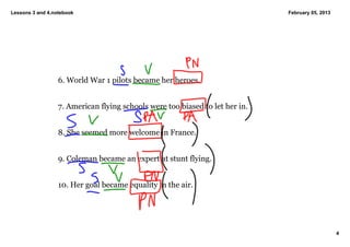 Lessons 3 and 4.notebook                                                       February 05, 2013




                  6. World War 1 pilots became her heroes. 


                  7. American flying schools were too biased to let her in. 


                  8. She seemed more welcome in France. 


                  9. Coleman became an expert at stunt flying. 


                  10. Her goal became equality in the air. 




                                                                                                   4
 