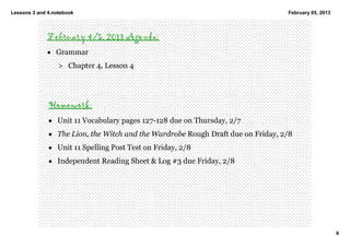 Lessons 3 and 4.notebook                                                          February 05, 2013




             February 4/5, 2013 Agenda:
             • Grammar
                  > Chapter 4, Lesson 4




              Homework:
              • Unit 11 Vocabulary pages 127­128 due on Thursday, 2/7 
              • The Lion, the Witch and the Wardrobe Rough Draft due on Friday, 2/8 
              • Unit 11 Spelling Post Test on Friday, 2/8 
              • Independent Reading Sheet & Log #3 due Friday, 2/8




                                                                                                      6
 