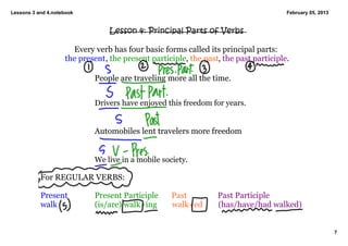 Lessons 3 and 4.notebook                                                              February 05, 2013


                                 Lesson 4: Principal Parts of Verbs

                      Every verb has four basic forms called its principal parts:
                    the present, the present participle, the past, the past participle. 

                            People are traveling more all the time. 


                            Drivers have enjoyed this freedom for years. 


                            Automobiles lent travelers more freedom


                            We live in a mobile society. 

           For REGULAR VERBS: 

           Present          Present Participle      Past          Past Participle
           walk             (is/are) walk+ing       walk+ed       (has/have/had walked)


                                                                                                          7
 