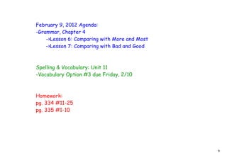 February 9, 2012 Agenda:
-Grammar, Chapter 4
    ->Lesson 6: Comparing with More and Most
    ->Lesson 7: Comparing with Bad and Good



Spelling & Vocabulary: Unit 11
-Vocabulary Option #3 due Friday, 2/10



Homework:
pg. 334 #11-25
pg. 335 #1-10




                                               1
 