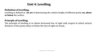 Unit 4: Levelling
Definition of Levelling:
Levelling is defined as “an art of determining the relative height of different points on, above
or below the surface.
Principle of Levelling:
The principle of levelling is to obtain horizontal line of sight with respect to which vertical
distances of the points above or below this line of sight are found.
Prepared by- Mr. Abhay Abhale
 