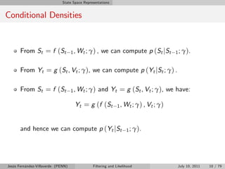 State Space Representations


Conditional Densities


       From St = f (St              1 , Wt ; γ ) ,   we can compute p (St jSt          1 ; γ ).


       From Yt = g (St , Vt ; γ), we can compute p (Yt jSt ; γ) .

       From St = f (St              1 , Wt ; γ )   and Yt = g (St , Vt ; γ), we have:

                                      Yt = g (f (St          1 , Wt ; γ ) , Vt ; γ )



       and hence we can compute p (Yt jSt                          1 ; γ ).




Jesús Fernández-Villaverde (PENN)              Filtering and Likelihood                 July 10, 2011   10 / 79
 
