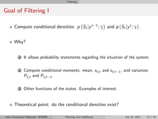 Filtering


Goal of Filtering I

       Compute conditional densities: p St jy t                 1; γ   and p (St jy t ; γ) .


       Why?


          1   It allows probability statements regarding the situation of the system.

          2   Compute conditional moments: mean, st jt and st jt              1,   and variances
              Pt jt and Pt jt 1 .

          3   Other functions of the states. Examples of interest.


       Theoretical point: do the conditional densities exist?

Jesús Fernández-Villaverde (PENN)    Filtering and Likelihood                      July 10, 2011   12 / 79
 