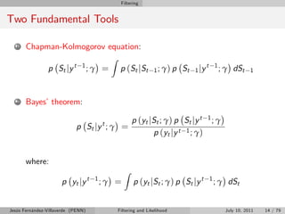Filtering


Two Fundamental Tools

   1   Chapman-Kolmogorov equation:
                                           Z
                p St j y t     1
                                    ;γ =        p ( St j St     1 ; γ) p   St   1 jy
                                                                                       t 1
                                                                                             ; γ dSt     1



   2   Bayes’theorem:

                                                      p (yt jSt ; γ) p St jy t         1; γ
                             p St j y t ; γ =
                                                             p (yt jy t 1 ; γ)


       where:
                                                  Z
                      p yt jy t      1
                                         ;γ =         p (yt jSt ; γ) p St jy t         1
                                                                                           ; γ dSt


Jesús Fernández-Villaverde (PENN)              Filtering and Likelihood                       July 10, 2011   14 / 79
 