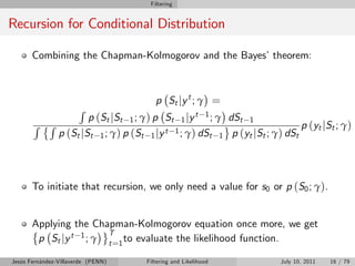 Filtering


Recursion for Conditional Distribution

       Combining the Chapman-Kolmogorov and the Bayes’theorem:



                                         p St j y t ; γ =
                       R
                        p (St jSt 1 ; γ) p St 1 jy t 1 ; γ dSt 1
       R R                                                                    p (yt jSt ; γ)
                p (St jSt 1 ; γ) p (St 1 jy t 1 ; γ) dSt 1 p (yt jSt ; γ) dSt




       To initiate that recursion, we only need a value for s0 or p (S0 ; γ).


       Applying the Chapman-Kolmogorov equation once more, we get
                        T
        p St jy t 1 ; γ t =1 to evaluate the likelihood function.

Jesús Fernández-Villaverde (PENN)     Filtering and Likelihood           July 10, 2011   16 / 79
 