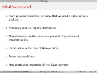 Filtering


Initial Conditions I

       From previous discussion, we know that we need a value for s1 or
       p ( S1 ; γ ) .

       Stationary models: ergodic distribution.

       Non-stationary models: more complicated. Importance of
       transformations.

       Initialization in the case of Kalman …lter.

       Forgetting conditions.

       Non-contraction properties of the Bayes operator.

Jesús Fernández-Villaverde (PENN)   Filtering and Likelihood   July 10, 2011   17 / 79
 
