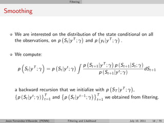 Filtering


Smoothing


       We are interested on the distribution of the state conditional on all
       the observations, on p St jy T ; γ and p yt jy T ; γ .

       We compute:
                                           Z
                                                 p St + 1 j y T ; γ p ( St + 1 j St ; γ )
         p St j y T ; γ = p St j y t ; γ                                                  dSt +1
                                                          p ( St + 1 j y t ; γ )


       a backward recursion that we initialize with p ST jy T ; γ ,
                                                               T
       fp (St jy t ; γ)gT=1 and p St jy t
                        t
                                                 1; γ
                                                               t =1
                                                                      we obtained from …ltering.



Jesús Fernández-Villaverde (PENN)   Filtering and Likelihood                     July 10, 2011   18 / 79
 