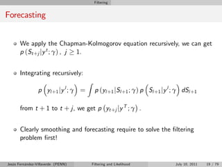 Filtering


Forecasting


       We apply the Chapman-Kolmogorov equation recursively, we can get
       p (St +j jy t ; γ) , j 1.


       Integrating recursively:
                                      Z
                 p yl +1 jy l ; γ =        p (yl +1 jSl +1 ; γ) p Sl +1 jy l ; γ dSl +1

       from t + 1 to t + j, we get p yt +j jy T ; γ .


       Clearly smoothing and forecasting require to solve the …ltering
       problem …rst!


Jesús Fernández-Villaverde (PENN)         Filtering and Likelihood           July 10, 2011   19 / 79
 