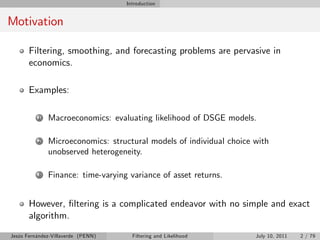 Introduction


Motivation

       Filtering, smoothing, and forecasting problems are pervasive in
       economics.

       Examples:

          1   Macroeconomics: evaluating likelihood of DSGE models.

          2   Microeconomics: structural models of individual choice with
              unobserved heterogeneity.

          3   Finance: time-varying variance of asset returns.


       However, …ltering is a complicated endeavor with no simple and exact
       algorithm.
Jesús Fernández-Villaverde (PENN)     Filtering and Likelihood       July 10, 2011   2 / 79
 