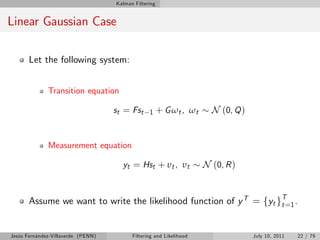 Kalman Filtering


Linear Gaussian Case

       Let the following system:


              Transition equation

                                    st = Fst     1     + G ωt , ωt     N (0, Q )


              Measurement equation

                                      yt = Hst + υt , υt             N (0, R )


       Assume we want to write the likelihood function of y T = fyt gT=1 .
                                                                     t



Jesús Fernández-Villaverde (PENN)         Filtering and Likelihood                 July 10, 2011   22 / 79
 