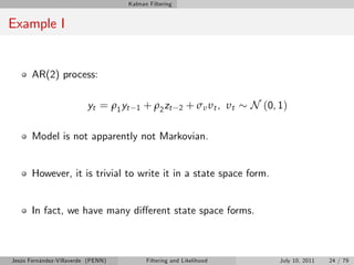 Kalman Filtering


Example I


       AR(2) process:

                          yt = ρ1 yt   1   + ρ2 zt     2   + σ υ υt , υt   N (0, 1)

       Model is not apparently not Markovian.


       However, it is trivial to write it in a state space form.


       In fact, we have many di¤erent state space forms.



Jesús Fernández-Villaverde (PENN)          Filtering and Likelihood              July 10, 2011   24 / 79
 