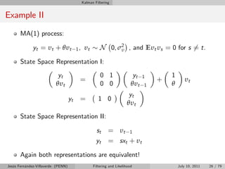 Kalman Filtering


Example II
       MA(1) process:

             yt = υt + θυt               1,    υt       N 0, σ2 , and Eυt υs = 0 for s 6= t.
                                                              υ

       State Space Representation I:
                           yt                           0 1                 yt   1       1
                                          =                                          +          υt
                          θυt                           0 0                θυt   1       θ
                                                                         yt
                                    yt    =            1 0
                                                                        θυt
       State Space Representation II:

                                                      st     = υt 1
                                                      yt     = sxt + υt
       Again both representations are equivalent!
Jesús Fernández-Villaverde (PENN)                   Filtering and Likelihood                 July 10, 2011   26 / 79
 