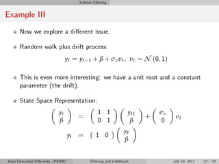 Kalman Filtering


Example III
       Now we explore a di¤erent issue.

       Random walk plus drift process:
                                 yt = yt      1   + β + σ υ υt , υt         N (0, 1)

       This is even more interesting: we have a unit root and a constant
       parameter (the drift).

       State Space Representation:
                            yt                      1 1               yt1        συ
                                         =                                  +           υt
                            β                       0 1                β         0
                                                                    yt
                                    yt   =         1 0
                                                                    β


Jesús Fernández-Villaverde (PENN)              Filtering and Likelihood                July 10, 2011   27 / 79
 