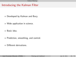 Kalman Filtering


Introducing the Kalman Filter


       Developed by Kalman and Bucy.


       Wide application in science.


       Basic idea.


       Prediction, smoothing, and control.


       Di¤erent derivations.



Jesús Fernández-Villaverde (PENN)         Filtering and Likelihood   July 10, 2011   29 / 79
 