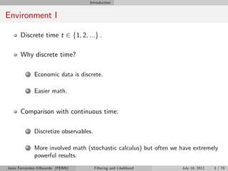 Introduction


Environment I

       Discrete time t 2 f1, 2, ...g .

       Why discrete time?

          1   Economic data is discrete.

          2   Easier math.


       Comparison with continuous time:

          1   Discretize observables.

          2   More involved math (stochastic calculus) but often we have extremely
              powerful results.
Jesús Fernández-Villaverde (PENN)       Filtering and Likelihood    July 10, 2011   3 / 79
 