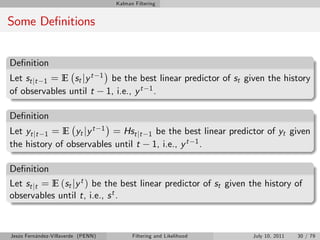 Kalman Filtering


Some De…nitions


De…nition
Let st jt 1 = E st jy t             1    be the best linear predictor of st given the history
of observables until t                  1, i.e., y t 1 .

De…nition
Let yt jt 1 = E yt jy t 1 = Hst jt                     1    be the best linear predictor of yt given
the history of observables until t                         1, i.e., y t 1 .

De…nition
Let st jt = E (st jy t ) be the best linear predictor of st given the history of
observables until t, i.e., s t .



Jesús Fernández-Villaverde (PENN)               Filtering and Likelihood             July 10, 2011   30 / 79
 