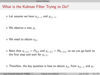 Kalman Filtering


What is the Kalman Filter Trying to Do?

       Let assume we have st jt          1   and yt jt      1.



       We observe a new yt .


       We need to obtain st jt .


       Note that st +1 jt = Fst jt and yt +1 jt = Hst +1 jt , so we can go back to
       the …rst step and wait for yt +1 .


       Therefore, the key question is how to obtain st jt from st jt      1   and yt .

Jesús Fernández-Villaverde (PENN)         Filtering and Likelihood   July 10, 2011   31 / 79
 