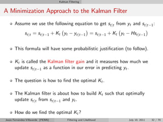 Kalman Filtering


A Minimization Approach to the Kalman Filter
       Assume we use the following equation to get st jt from yt and st jt                              1:

              st j t = st j t   1   + Kt yt       yt jt   1    = st j t   1   + Kt yt    Hst jt    1



       This formula will have some probabilistic justi…cation (to follow).

       Kt is called the Kalman …lter gain and it measures how much we
       update st jt 1 as a function in our error in predicting yt .

       The question is how to …nd the optimal Kt .

       The Kalman …lter is about how to build Kt such that optimally
       update st jt from st jt 1 and yt .

       How do we …nd the optimal Kt ?
Jesús Fernández-Villaverde (PENN)            Filtering and Likelihood                   July 10, 2011   32 / 79
 