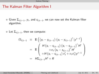 Kalman Filtering


The Kalman Filter Algorithm I


       Given Σt jt        1,   yt , and st jt    1,   we can now set the Kalman …lter
       algorithm.

       Let Σt jt     1,   then we compute:

                                                                                        0
                   Ω t jt      1       E        yt      yt jt   1      yt   yt jt   1       jy t   1

                                           0                            0
                                                                             1
                                                s t j t 1 st s t j t 1 H 0
                                                 H st
                                       B                        0            C
                                    = E@     + υ t st st j t 1 H 0           A
                                         + H st st j t 1 υ t0 + υ υ 0 jy t 1
                                                                  t t
                                                          0
                                    = HΣt jt         1H       +R



Jesús Fernández-Villaverde (PENN)               Filtering and Likelihood                           July 10, 2011   34 / 79
 